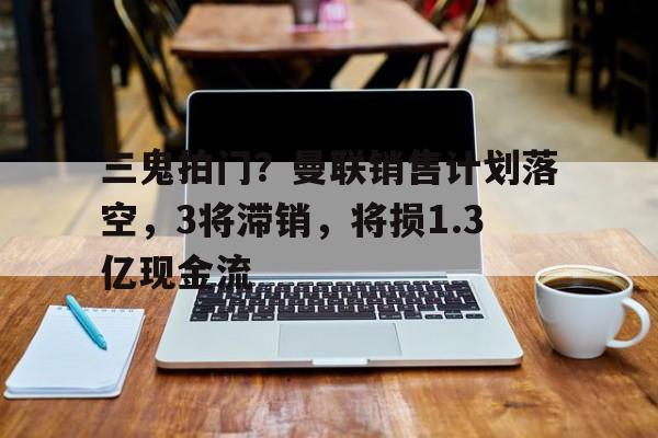 八戒体育-三鬼拍门？曼联销售计划落空，3将滞销，将损1.3亿现金流的简单介绍