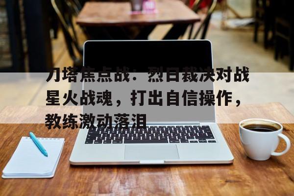 八戒体育-刀塔焦点战：烈日裁决对战星火战魂，打出自信操作，教练激动落泪(落泪情绪零碎周杰伦免费)